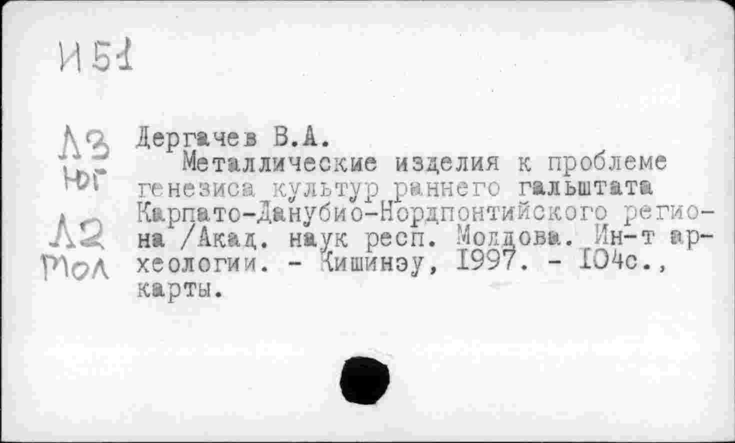 ﻿КЪ й>г
Л2
Дергачев В.А.
Металлические изделия к проблеме генезиса культур раннего гальштата Карпато-Данубио-Нордпонтийского региона /Акад, наук респ. Молдова. Ин-т археологии. - {ишинэу, 1997. - 104с., карты.